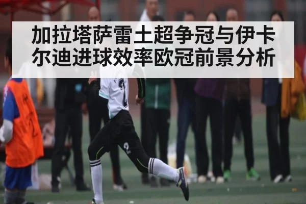 加拉塔萨雷土超争冠与伊卡尔迪进球效率欧冠前景分析（chaofangames）